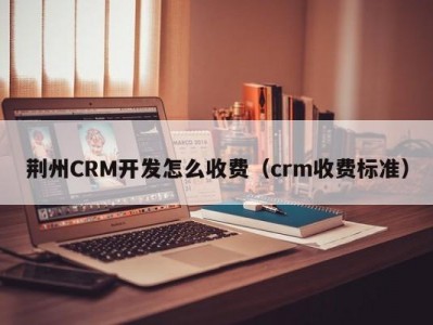 荆州CRM开发怎么收费（crm收费标准）