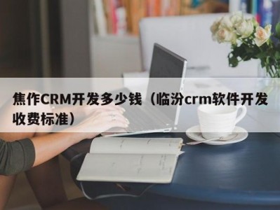 焦作CRM开发多少钱（临汾crm软件开发收费标准）
