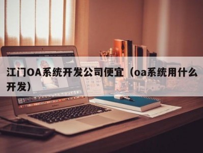 江门OA系统开发公司便宜（oa系统用什么开发）