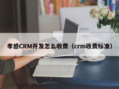 孝感CRM开发怎么收费（crm收费标准）