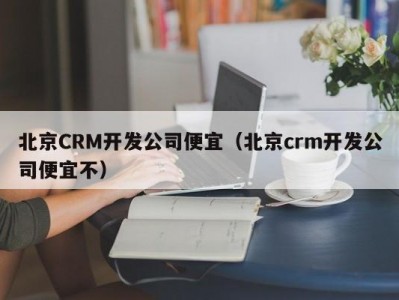 北京CRM开发公司便宜（北京crm开发公司便宜不）